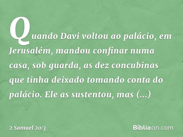 Quando Davi voltou ao palácio, em Jerusalém, mandou confinar numa casa, sob guarda, as dez concubinas que tinha deixado tomando conta do palácio. Ele as sustent