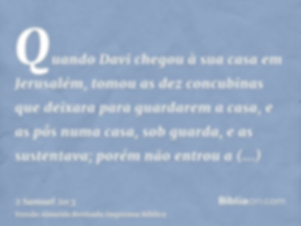 Quando Davi chegou à sua casa em Jerusalém, tomou as dez concubinas que deixara para guardarem a casa, e as pôs numa casa, sob guarda, e as sustentava; porém nã