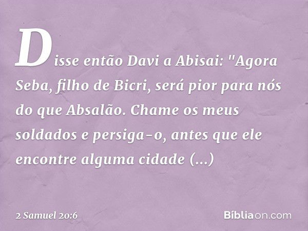 Disse então Davi a Abisai: "Agora Seba, filho de Bicri, será pior para nós do que Absalão. Chame os meus soldados e persiga-o, antes que ele encontre alguma cid