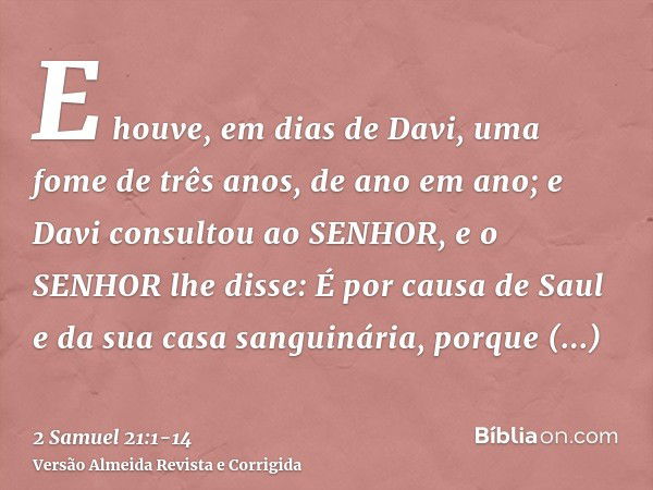 E houve, em dias de Davi, uma fome de três anos, de ano em ano; e Davi consultou ao SENHOR, e o SENHOR lhe disse: É por causa de Saul e da sua casa sanguinária,