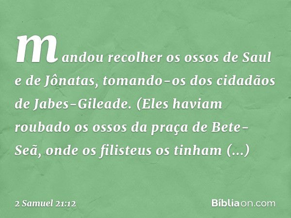 mandou recolher os ossos de Saul e de Jônatas, tomando-os dos cidadãos de Jabes-Gileade. (Eles haviam roubado os ossos da praça de Bete-Seã, onde os filisteus o