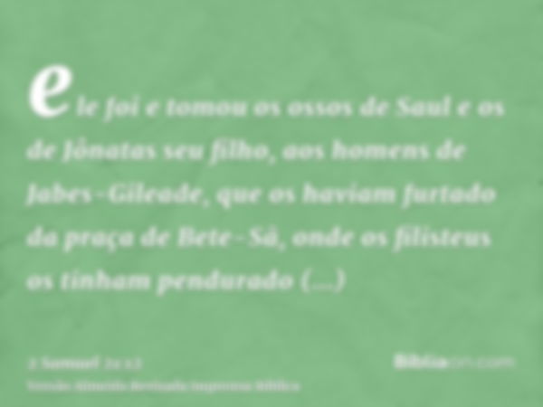 ele foi e tomou os ossos de Saul e os de Jônatas seu filho, aos homens de Jabes-Gileade, que os haviam furtado da praça de Bete-Sã, onde os filisteus os tinham 