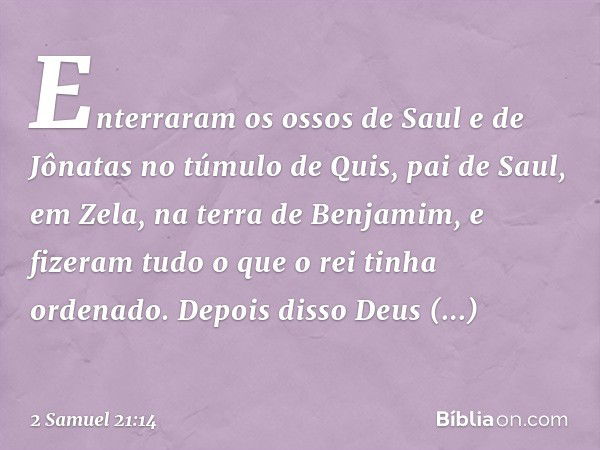 Enterraram os ossos de Saul e de Jônatas no túmulo de Quis, pai de Saul, em Zela, na terra de Benjamim, e fizeram tudo o que o rei tinha ordenado. Depois disso 