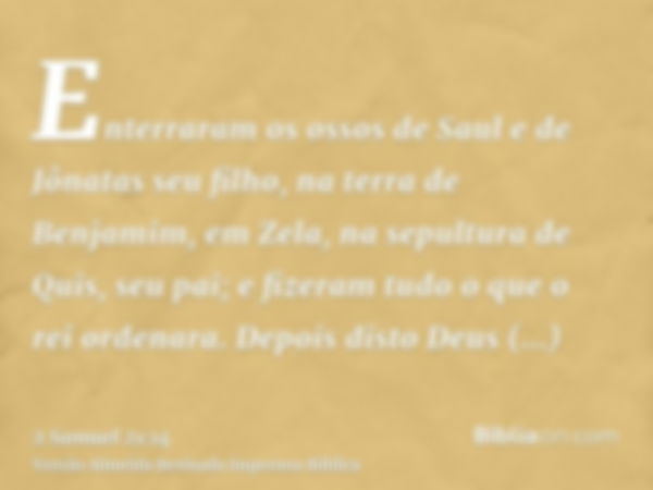 Enterraram os ossos de Saul e de Jônatas seu filho, na terra de Benjamim, em Zela, na sepultura de Quis, seu pai; e fizeram tudo o que o rei ordenara. Depois di