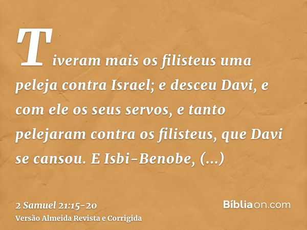 Tiveram mais os filisteus uma peleja contra Israel; e desceu Davi, e com ele os seus servos, e tanto pelejaram contra os filisteus, que Davi se cansou.E Isbi-Be