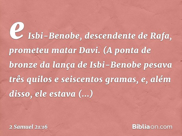 e Isbi-Benobe, descendente de Rafa, prometeu matar Davi. (A ponta de bronze da lança de Isbi-Benobe pesava três quilos e seiscentos gramas, e, além disso, ele e