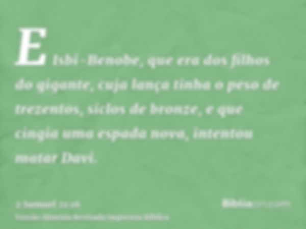 E Isbi-Benobe, que era dos filhos do gigante, cuja lança tinha o peso de trezentos, siclos de bronze, e que cingia uma espada nova, intentou matar Davi.