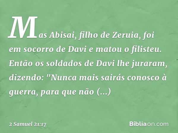 Mas Abisai, filho de Zeruia, foi em socorro de Davi e matou o filisteu. Então os soldados de Davi lhe juraram, dizendo: "Nunca mais sairás conosco à guerra, par