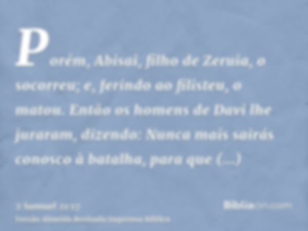 Porém, Abisai, filho de Zeruia, o socorreu; e, ferindo ao filisteu, o matou. Então os homens de Davi lhe juraram, dizendo: Nunca mais sairás conosco à batalha, 