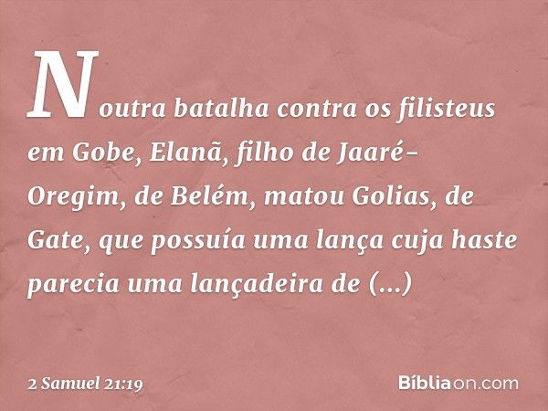 Noutra batalha contra os filisteus em Gobe, Elanã, filho de Jaaré-Oregim, de Belém, matou Golias, de Gate, que possuía uma lança cuja haste parecia uma lançadei