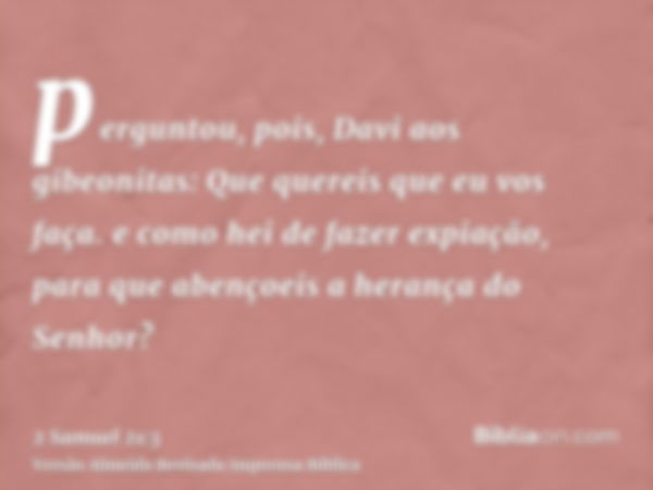 perguntou, pois, Davi aos gibeonitas: Que quereis que eu vos faça. e como hei de fazer expiação, para que abençoeis a herança do Senhor?