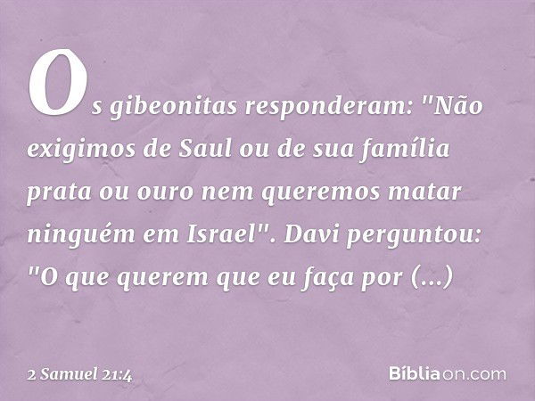 Os gibeonitas responderam: "Não exigimos de Saul ou de sua família prata ou ouro nem queremos matar ninguém em Israel".
Davi perguntou: "O que querem que eu faç