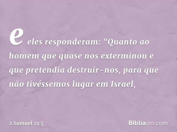 e eles responderam: "Quan­to ao homem que quase nos exterminou e que pretendia destruir-nos, para que não tivéssemos lugar em Israel, -- 2 Samuel 21:5