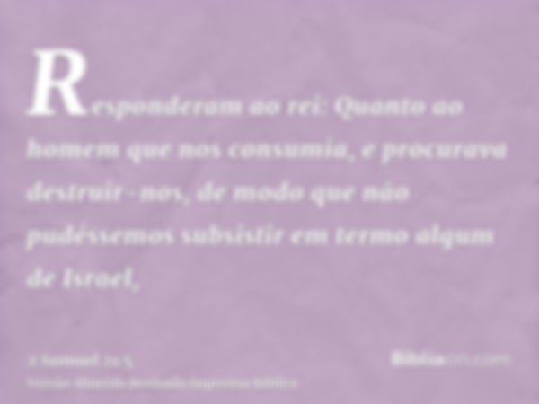 Responderam ao rei: Quanto ao homem que nos consumia, e procurava destruir-nos, de modo que não pudéssemos subsistir em termo algum de Israel,