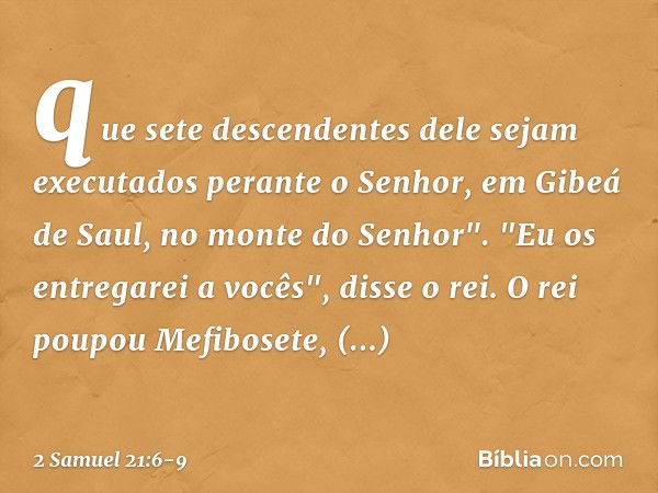 que sete descendentes dele sejam executados perante o Senhor, em Gibeá de Saul, no monte do Senhor".
"Eu os entregarei a vocês", disse o rei. O rei poupou Mefib