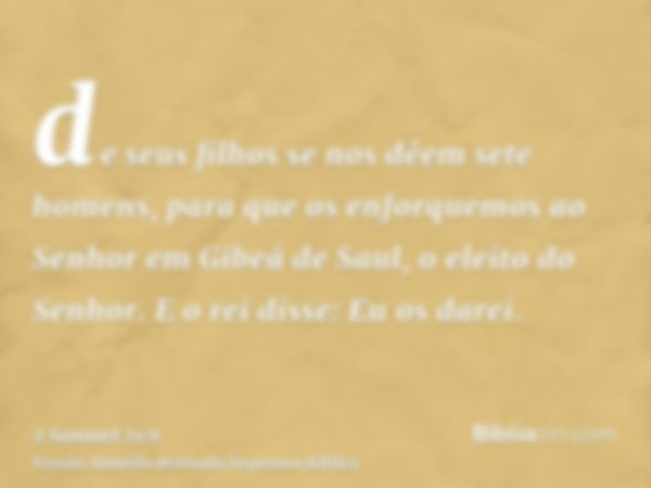 de seus filhos se nos dêem sete homens, para que os enforquemos ao Senhor em Gibeá de Saul, o eleito do Senhor. E o rei disse: Eu os darei.