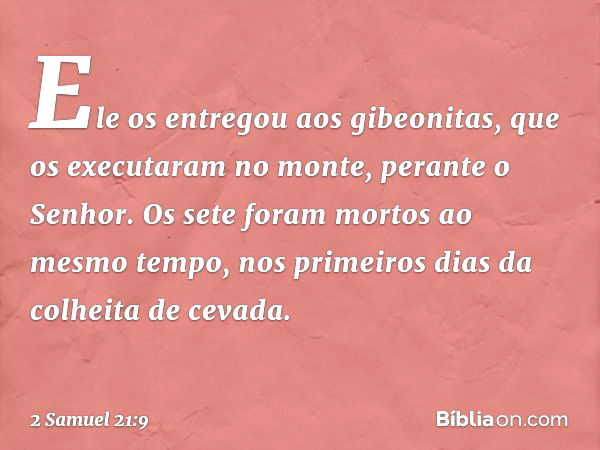 Ele os entregou aos gibeonitas, que os executaram no monte, perante o Senhor. Os sete foram mortos ao mesmo tempo, nos primeiros dias da colheita de cevada. -- 