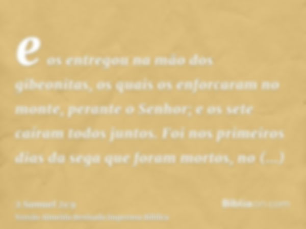 e os entregou na mão dos gibeonitas, os quais os enforcaram no monte, perante o Senhor; e os sete caíram todos juntos. Foi nos primeiros dias da sega que foram 