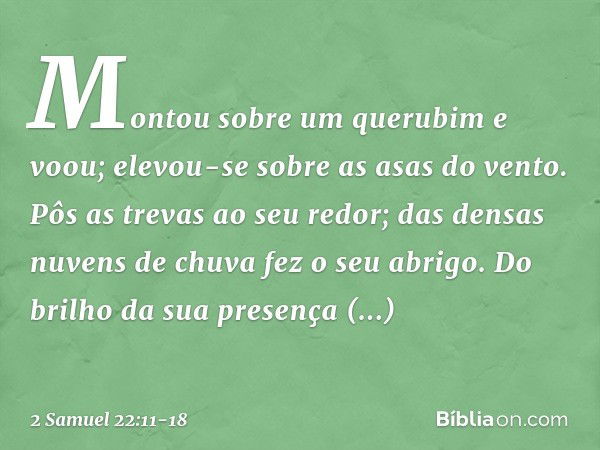 Montou sobre um querubim e voou;
elevou-se sobre as asas do vento. Pôs as trevas ao seu redor;
das densas nuvens de chuva
fez o seu abrigo. Do brilho da sua pre