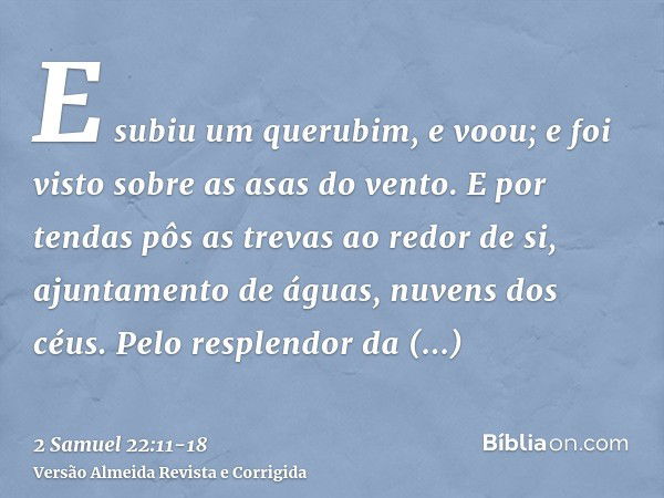 E subiu um querubim, e voou; e foi visto sobre as asas do vento.E por tendas pôs as trevas ao redor de si, ajuntamento de águas, nuvens dos céus.Pelo resplendor