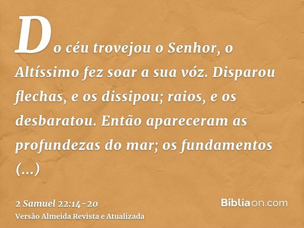 Do céu trovejou o Senhor, o Altíssimo fez soar a sua vóz.Disparou flechas, e os dissipou; raios, e os desbaratou.Então apareceram as profundezas do mar; os fund