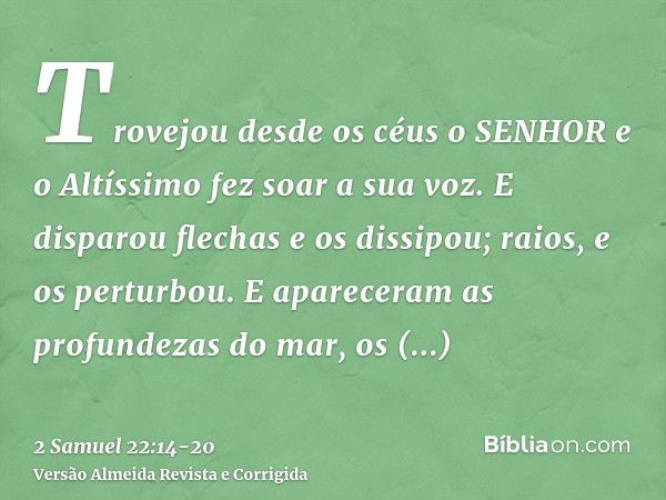 Trovejou desde os céus o SENHOR e o Altíssimo fez soar a sua voz.E disparou flechas e os dissipou; raios, e os perturbou.E apareceram as profundezas do mar, os 