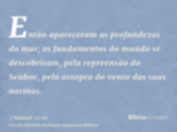 Então apareceram as profundezas do mar; os fundamentos do mundo se descobriram, pela repreensão do Senhor, pelo assopro do vento das suas narinas.