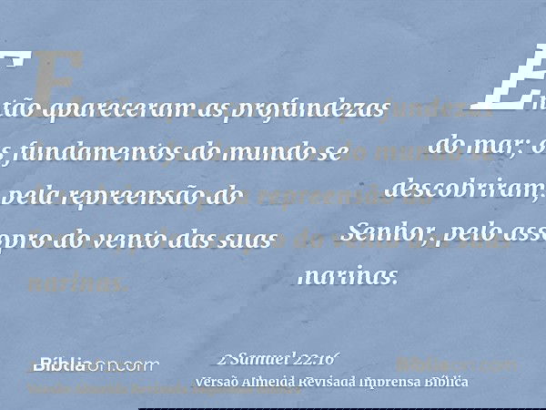 Então apareceram as profundezas do mar; os fundamentos do mundo se descobriram, pela repreensão do Senhor, pelo assopro do vento das suas narinas.