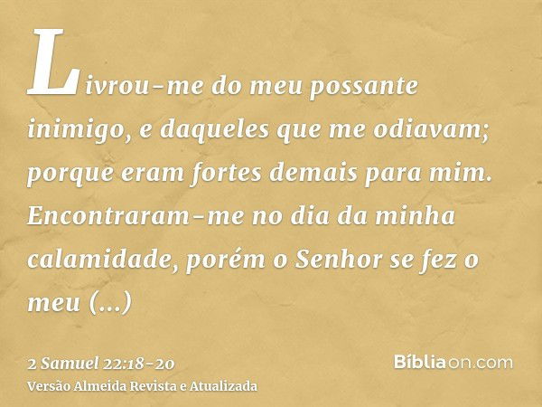 Livrou-me do meu possante inimigo, e daqueles que me odiavam; porque eram fortes demais para mim.Encontraram-me no dia da minha calamidade, porém o Senhor se fe