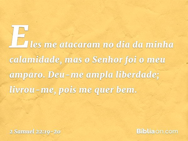 Eles me atacaram
no dia da minha calamidade,
mas o Senhor foi o meu amparo. Deu-me ampla liberdade;
livrou-me, pois me quer bem. -- 2 Samuel 22:19-20