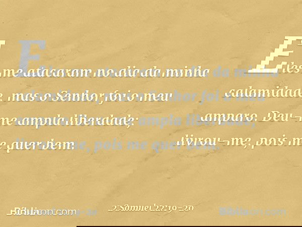 Eles me atacaram
no dia da minha calamidade,
mas o Senhor foi o meu amparo. Deu-me ampla liberdade;
livrou-me, pois me quer bem. -- 2 Samuel 22:19-20