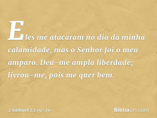 Eles me atacaram
no dia da minha calamidade,
mas o Senhor foi o meu amparo. Deu-me ampla liberdade;
livrou-me, pois me quer bem. -- 2 Samuel 22:19-20