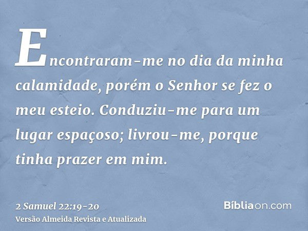 Encontraram-me no dia da minha calamidade, porém o Senhor se fez o meu esteio.Conduziu-me para um lugar espaçoso; livrou-me, porque tinha prazer em mim.