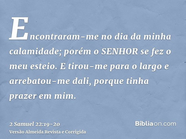 Encontraram-me no dia da minha calamidade; porém o SENHOR se fez o meu esteio.E tirou-me para o largo e arrebatou-me dali, porque tinha prazer em mim.