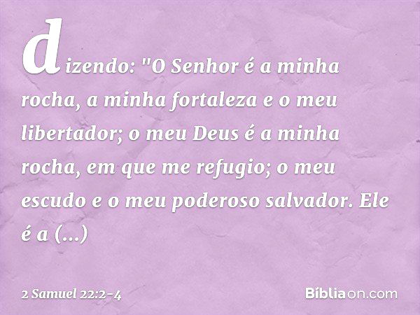 dizendo:
"O Senhor é a minha rocha,
a minha fortaleza e o meu libertador; o meu Deus é a minha rocha,
em que me refugio;
o meu escudo
e o meu poderoso salvador.