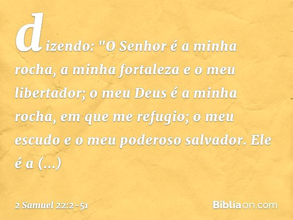 dizendo:
"O Senhor é a minha rocha,
a minha fortaleza e o meu libertador; o meu Deus é a minha rocha,
em que me refugio;
o meu escudo
e o meu poderoso salvador.