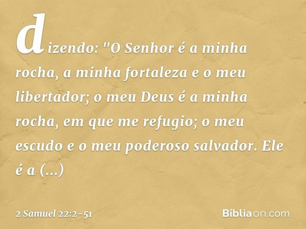 dizendo:
"O Senhor é a minha rocha,
a minha fortaleza e o meu libertador; o meu Deus é a minha rocha,
em que me refugio;
o meu escudo
e o meu poderoso salvador.