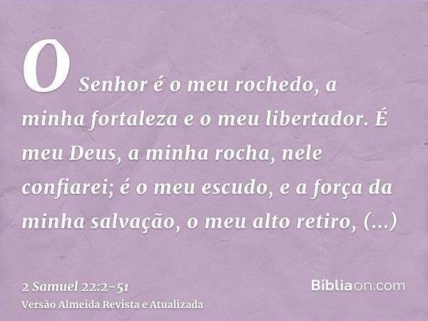 O Senhor é o meu rochedo, a minha fortaleza e o meu libertador.É meu Deus, a minha rocha, nele confiarei; é o meu escudo, e a força da minha salvação, o meu alt