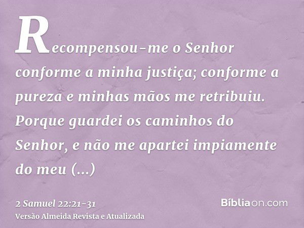 Recompensou-me o Senhor conforme a minha justiça; conforme a pureza e minhas mãos me retribuiu.Porque guardei os caminhos do Senhor, e não me apartei impiamente