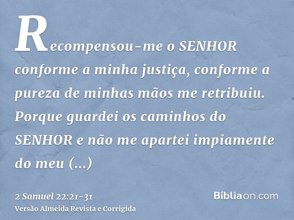 Recompensou-me o SENHOR conforme a minha justiça, conforme a pureza de minhas mãos me retribuiu.Porque guardei os caminhos do SENHOR e não me apartei impiamente