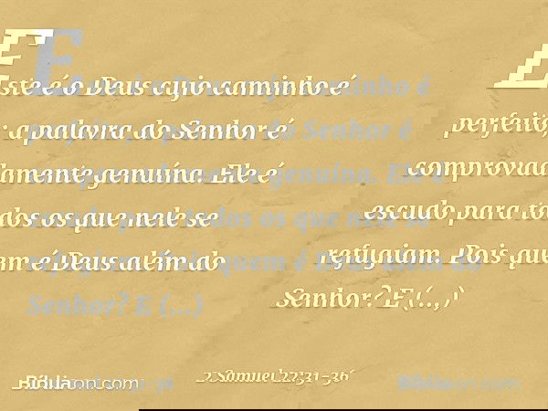 "Este é o Deus
cujo caminho é perfeito;
a palavra do Senhor
é comprovadamente genuína.
Ele é escudo
para todos os que nele se refugiam. Pois quem é Deus além do