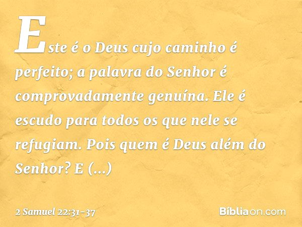 "Este é o Deus
cujo caminho é perfeito;
a palavra do Senhor
é comprovadamente genuína.
Ele é escudo
para todos os que nele se refugiam. Pois quem é Deus além do