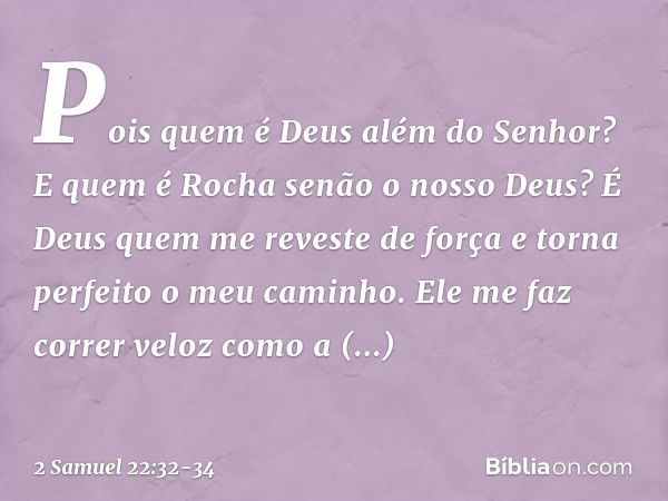 Pois quem é Deus além do Senhor?
E quem é Rocha senão o nosso Deus? É Deus quem me reveste de força e torna perfeito o meu caminho. Ele me faz correr veloz como