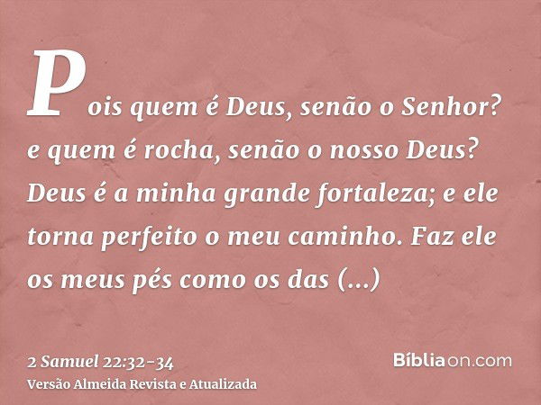 Pois quem é Deus, senão o Senhor? e quem é rocha, senão o nosso Deus?Deus é a minha grande fortaleza; e ele torna perfeito o meu caminho.Faz ele os meus pés com