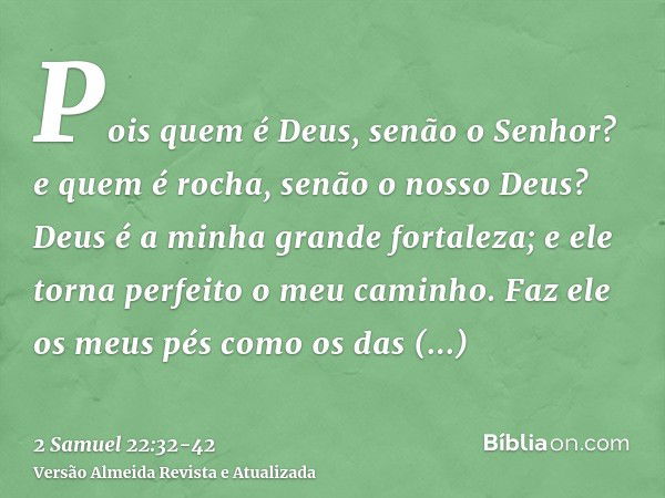 Pois quem é Deus, senão o Senhor? e quem é rocha, senão o nosso Deus?Deus é a minha grande fortaleza; e ele torna perfeito o meu caminho.Faz ele os meus pés com