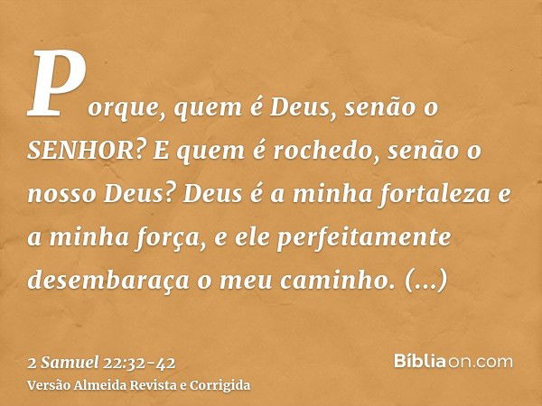 Porque, quem é Deus, senão o SENHOR? E quem é rochedo, senão o nosso Deus?Deus é a minha fortaleza e a minha força, e ele perfeitamente desembaraça o meu caminh