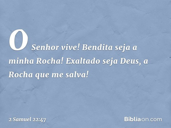 "O Senhor vive!
Bendita seja a minha Rocha!
Exaltado seja Deus,
a Rocha que me salva! -- 2 Samuel 22:47