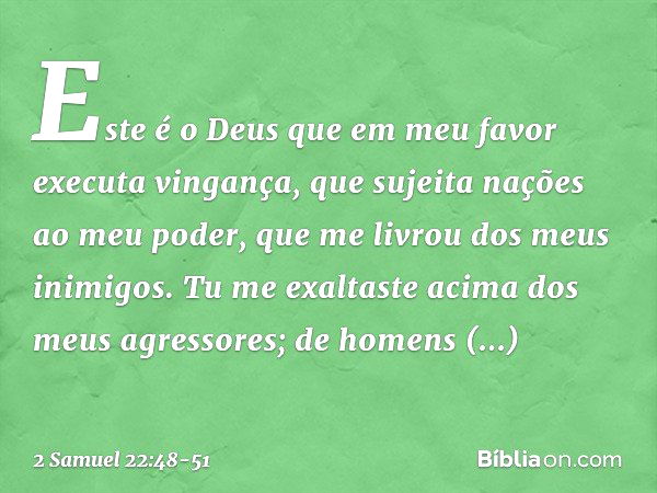 Este é o Deus que em meu favor
executa vingança,
que sujeita nações ao meu poder, que me livrou dos meus inimigos.
Tu me exaltaste
acima dos meus agressores;
de