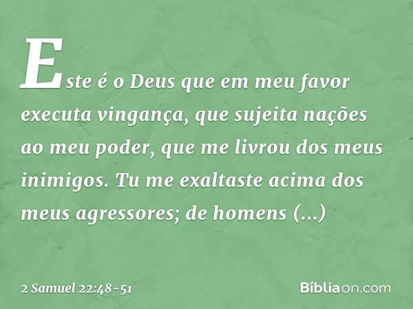 Este é o Deus que em meu favor
executa vingança,
que sujeita nações ao meu poder, que me livrou dos meus inimigos.
Tu me exaltaste
acima dos meus agressores;
de