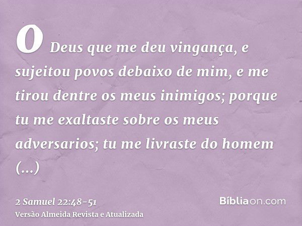 o Deus que me deu vingança, e sujeitou povos debaixo de mim,e me tirou dentre os meus inimigos; porque tu me exaltaste sobre os meus adversarios; tu me livraste